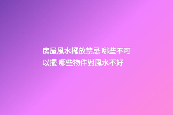 房屋風水擺放禁忌 哪些不可以擺 哪些物件對風水不好